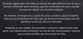Passados alguns dias, ela voltou ao seu lar, do outro lado do mar. Os que a
haviam conhecido anteriormente, querem os detalhes da cura e ela não
se cansa de repetir seu encontro singular.
No entanto, se recuperara a saúde do corpo, perdera a paz do Espírito.
Tudo em sua intimidade lhe dizia que ela deveria retornar para ouvi-lO,
plenificar-se de Luz. Ele era o Enviado.
Despediu-se dos amigos, dos parentes e retornou. Seguiu-O por toda
parte, nas cidadezinhas próximas, na orla do mar, alimentando o Espírito
com as palavras dEle, que eram fonte de Vida.
 