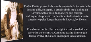 Então, Ele foi preso. Às horas de angústia da incerteza do
destino dEle, se seguiu a cruel subida até a Colina da
Caveira. Sob o peso do madeiro que carrega,
enfraquecido por não ter Se alimentado desde a noite
anterior e pelas longas horas de flagelação, Ele cai
Ela não se contém. Burla a vigilância dos soldados e
corre-lhe ao encontro. Com uma toalha branca que
trazia, evolve-lhe a face ensanguentada e dorida.
 