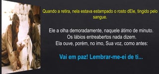 Quando a retira, nela estava estampado o rosto dEle, tingido pelo
sangue.
Ele a olha demoradamente, naquele átimo de minuto.
Os lábios entreabertos nada dizem.
Ela ouve, porém, no imo, Sua voz, como antes:
Vai em paz! Lembrar-me-ei de ti...
 