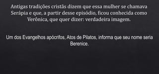 Antigas tradições cristãs dizem que essa mulher se chamava
Serápia e que, a partir desse episódio, ficou conhecida como
Verônica, que quer dizer: verdadeira imagem.
Um dos Evangelhos apócrifos, Atos de Pilatos, informa que seu nome seria
Berenice.
 