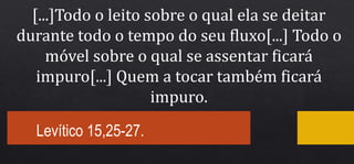 Levítico 15,25-27.
[...]Todo o leito sobre o qual ela se deitar
durante todo o tempo do seu fluxo[...] Todo o
móvel sobre o qual se assentar ficará
impuro[...] Quem a tocar também ficará
impuro.
 