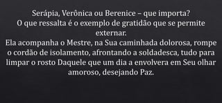 Serápia, Verônica ou Berenice – que importa?
O que ressalta é o exemplo de gratidão que se permite
externar.
Ela acompanha o Mestre, na Sua caminhada dolorosa, rompe
o cordão de isolamento, afrontando a soldadesca, tudo para
limpar o rosto Daquele que um dia a envolvera em Seu olhar
amoroso, desejando Paz.
 