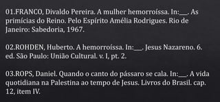01.FRANCO, Divaldo Pereira. A mulher hemorroíssa. In:___. As
primícias do Reino. Pelo Espírito Amélia Rodrigues. Rio de
Janeiro: Sabedoria, 1967.
02.ROHDEN, Huberto. A hemorroíssa. In:___. Jesus Nazareno. 6.
ed. São Paulo: União Cultural. v. I, pt. 2.
03.ROPS, Daniel. Quando o canto do pássaro se cala. In:___. A vida
quotidiana na Palestina ao tempo de Jesus. Livros do Brasil. cap.
12, item IV.
 