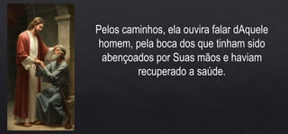 Pelos caminhos, ela ouvira falar dAquele
homem, pela boca dos que tinham sido
abençoados por Suas mãos e haviam
recuperado a saúde.
 