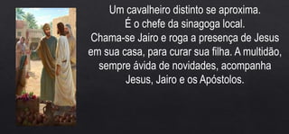 Um cavalheiro distinto se aproxima.
É o chefe da sinagoga local.
Chama-se Jairo e roga a presença de Jesus
em sua casa, para curar sua filha. A multidão,
sempre ávida de novidades, acompanha
Jesus, Jairo e os Apóstolos.
 