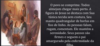 O povo se comprime. Todos
almejam chegar mais perto. A
figura de Jesus se destaca com Sua
túnica tecida sem costura, Seu
manto quadrangular de borlas em
fios de linho. As pessoas falam,
rogam, comentam. Ele mantém a
serenidade. Seus passos são
firmes e seguem o pai
amargurado pela enfermidade da
filha.
 