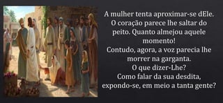 A mulher tenta aproximar-se dEle.
O coração parece lhe saltar do
peito. Quanto almejou aquele
momento!
Contudo, agora, a voz parecia lhe
morrer na garganta.
O que dizer-Lhe?
Como falar da sua desdita,
expondo-se, em meio a tanta gente?
 