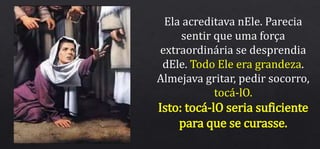 Ela acreditava nEle. Parecia
sentir que uma força
extraordinária se desprendia
dEle. Todo Ele era grandeza.
Almejava gritar, pedir socorro,
tocá-lO.
Isto: tocá-lO seria suficiente
para que se curasse.
 