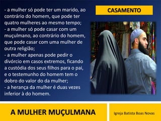 A MULHER MUÇULMANA Igreja Batista Boas Novas
CASAMENTO- a mulher só pode ter um marido, ao
contrário do homem, que pode ter
quatro mulheres ao mesmo tempo;
- a mulher só pode casar com um
muçulmano, ao contrário do homem,
que pode casar com uma mulher de
outra religião;
- a mulher apenas pode pedir o
divórcio em casos extremos, ficando
a custódia dos seus filhos para o pai,
e o testemunho do homem tem o
dobro do valor do da mulher;
- a herança da mulher é duas vezes
inferior à do homem.
 