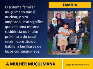 A MULHER MUÇULMANA Igreja Batista Boas Novas
FAMÍLIA
O sistema familiar
muçulmano não é
nuclear, e sim
ampliado. Isso significa
que em uma mesma
residência ou muito
próximo a do casal
recém-constituído,
habitam familiares de
laços consangüíneos.
 