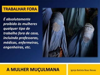 A MULHER MUÇULMANA Igreja Batista Boas Novas
É absolutamente
proibido às mulheres
qualquer tipo de
trabalho fora de casa,
incluindo professoras,
médicas, enfermeiras,
engenheiras, etc.
TRABALHAR FORA
 