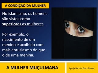 A MULHER MUÇULMANA Igreja Batista Boas Novas
No islamismo, os homens
são vistos como
superiores as mulheres.
Por exemplo, o
nascimento de um
menino é acolhido com
mais entusiasmo do que
o de uma menina.
A CONDIÇÃO DA MULHER
 