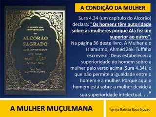 A MULHER MUÇULMANA Igreja Batista Boas Novas
Sura 4.34 (um capítulo do Alcorão)
declara: "Os homens têm autoridade
sobre as mulheres porque Alá fez um
superior ao outro".
Na página 36 deste livro, A Mulher e o
Islamismo, Ahmed Zaki Tuffaha
escreveu: "Deus estabeleceu a
superioridade do homem sobre a
mulher pelo verso acima (Sura 4.34), o
que não permite a igualdade entre o
homem e a mulher. Porque aqui o
homem está sobre a mulher devido à
sua superioridade intelectual. . ."
A CONDIÇÃO DA MULHER
 