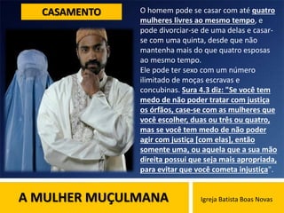 A MULHER MUÇULMANA Igreja Batista Boas Novas
CASAMENTO O homem pode se casar com até quatro
mulheres livres ao mesmo tempo, e
pode divorciar-se de uma delas e casar-
se com uma quinta, desde que não
mantenha mais do que quatro esposas
ao mesmo tempo.
Ele pode ter sexo com um número
ilimitado de moças escravas e
concubinas. Sura 4.3 diz: "Se você tem
medo de não poder tratar com justiça
os órfãos, case-se com as mulheres que
você escolher, duas ou três ou quatro,
mas se você tem medo de não poder
agir com justiça [com elas], então
somente uma, ou aquela que a sua mão
direita possui que seja mais apropriada,
para evitar que você cometa injustiça".
 