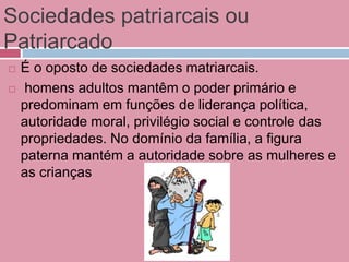 Sociedades patriarcais ou
Patriarcado
 É o oposto de sociedades matriarcais.
 homens adultos mantêm o poder primário e
predominam em funções de liderança política,
autoridade moral, privilégio social e controle das
propriedades. No domínio da família, a figura
paterna mantém a autoridade sobre as mulheres e
as crianças
 