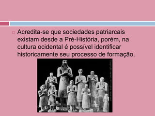  Acredita-se que sociedades patriarcais
existam desde a Pré-História, porém, na
cultura ocidental é possível identificar
historicamente seu processo de formação.
 