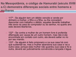 Na Mesopotâmia, o código de Hamurabi (século XVIII
a.C) demonstra diferenças sociais entre homens e
mulheres
 117º - Se alguém tem um débito vencido e vende por
dinheiro a mulher, o filho e a filha, ou lhe concedem
descontar com trabalho o débito, aqueles deverão trabalhar
três anos na casa do comprador ou do senhor, no quarto ano
este deverá libertá-los.
 132º - Se contra a mulher de um homem livre é proferida
difamação por causa de um outro homem, mas não é ela
encontrada em contato com outro, ela deverá saltar no rio
por seu marido.
 133º - Se alguém é feito prisioneiro e na sua casa há com
que sustentar-se, mas a mulher abandona sua casa e vai a
outra casa; porque esta mulher não guardou sua casa e foi a
outra, deverá ser judicialmente convencida e lançada n’água.
 