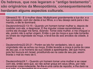 Os hebreus, que nos legaram o “antigo testamento”,
são originários da Mesopotâmia, consequentemente
herdaram alguns aspectos culturais.
 Gênesis3:16 - E à mulher disse: Multiplicarei grandemente a tua dor, e a
tua conceição; com dor darás à luz filhos; e o teu desejo será para o teu
marido, e ele te dominará.
 Deuteronômio22:13-15 - Quando um homem tomar mulher e, depois de
coabitar com ela, a desprezar, E lhe imputar coisas escandalosas, e
contra ela divulgar má fama, dizendo: Tomei esta mulher, e me cheguei a
ela, porém não a achei virgem; Então o pai da moça e sua mãe tomarão
os sinais da virgindade da moça, e levá-los-ão aos anciãos da cidade, à
porta;
 Deuteronômio22:20-21 - Porém se isto for verdadeiro, isto é, que a
virgindade não se achou na moça, Então levarão a moça à porta da casa
de seu pai, e os homens da sua cidade a apedrejarão, até que morra;
pois fez loucura em Israel, prostituindo-se na casa de seu pai; assim
tirarás o mal do meio de ti.
 Deuteronômio24:1 - Quando um homem tomar uma mulher e se casar
com ela, então será que, se não achar graça em seus olhos, por nela
encontrar coisa indecente, far-lhe-á uma carta de repúdio, e lha dará na
 