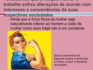 Percebemos que a relação mulher e
trabalho sofreu alterações de acordo com
interesses e conveniências de suas
respectivas sociedades.
 Ainda que a força física da mulher seja
naturalmente inferior ao homem a visão de
mulher como sexo frágil não é um constante.
Gravura americana da
Segunda Guerra incentivando
a mulher a suprir a demanda
de trabalho.
 
