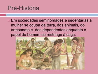 Pré-História
 Em sociedades seminômades e sedentárias a
mulher se ocupa da terra, dos animais, do
artesanato e dos dependentes enquanto o
papel do homem se restringe à caça.
 
