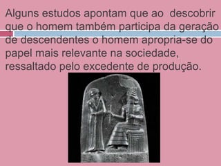 Alguns estudos apontam que ao descobrir
que o homem também participa da geração
de descendentes o homem apropria-se do
papel mais relevante na sociedade,
ressaltado pelo excedente de produção.
 