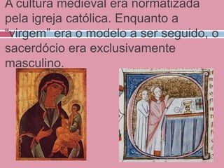 A cultura medieval era normatizada
pela igreja católica. Enquanto a
“virgem” era o modelo a ser seguido, o
sacerdócio era exclusivamente
masculino.
 