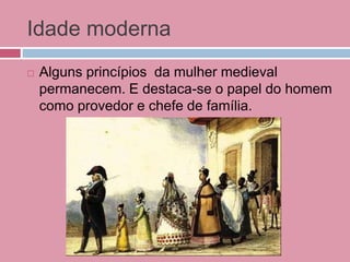 Idade moderna
 Alguns princípios da mulher medieval
permanecem. E destaca-se o papel do homem
como provedor e chefe de família.
 