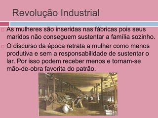 Revolução Industrial
 As mulheres são inseridas nas fábricas pois seus
maridos não conseguem sustentar a família sozinho.
 O discurso da época retrata a mulher como menos
produtiva e sem a responsabilidade de sustentar o
lar. Por isso podem receber menos e tornam-se
mão-de-obra favorita do patrão.
 