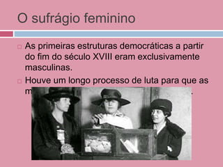 O sufrágio feminino
 As primeiras estruturas democráticas a partir
do fim do século XVIII eram exclusivamente
masculinas.
 Houve um longo processo de luta para que as
mulheres conquistassem o mesmo direito.
 