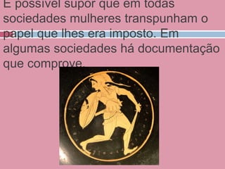 É possível supor que em todas
sociedades mulheres transpunham o
papel que lhes era imposto. Em
algumas sociedades há documentação
que comprove.
 