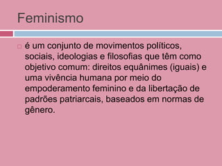 Feminismo
 é um conjunto de movimentos políticos,
sociais, ideologias e filosofias que têm como
objetivo comum: direitos equânimes (iguais) e
uma vivência humana por meio do
empoderamento feminino e da libertação de
padrões patriarcais, baseados em normas de
gênero.
 
