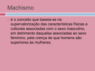 Machismo
 é o conceito que baseia-se na
supervalorização das características físicas e
culturais associadas com o sexo masculino,
em detrimento daquelas associadas ao sexo
feminino, pela crença de que homens são
superiores às mulheres.
 