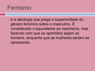 Femismo
 é a ideologia que prega a superioridade do
gênero feminino sobre o masculino. É
considerado o equivalente ao machismo, mas
fazendo com que os oprimidos sejam os
homens, enquanto que as mulheres seriam as
opressoras.
 
