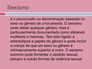 Sexismo
 é o preconceito ou discriminação baseada no
sexo ou gênero de uma pessoa. O sexismo
pode afetar qualquer gênero, mas é
particularmente documentado como afetando
mulheres e meninas. Tem sido ligado a
estereótipos e papéis de gênero e pode incluir
a crença de que um sexo ou gênero é
intrinsecamente superior a outro. O sexismo
extremo pode fomentar o assédio sexual,
estupro e outras formas de violência sexual.
 