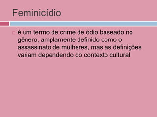 Feminicídio
 é um termo de crime de ódio baseado no
gênero, amplamente definido como o
assassinato de mulheres, mas as definições
variam dependendo do contexto cultural
 