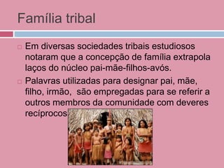 Família tribal
 Em diversas sociedades tribais estudiosos
notaram que a concepção de família extrapola
laços do núcleo pai-mãe-filhos-avós.
 Palavras utilizadas para designar pai, mãe,
filho, irmão, são empregadas para se referir a
outros membros da comunidade com deveres
recíprocos.
 