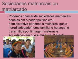 Sociedades matriarcais ou
matriarcado
 Podemos chamar de sociedades matriarcais
aquelas em o poder político e/ou
administrativo pertence à mulheres, que a
hereditariedade(nome familiar e herança) é
transmitida por linhagem materna e
sociedades em que a mulher é chefe da
família.
 