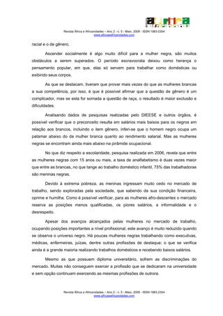 Revista África e Africanidades – Ano 2 - n. 5 - Maio. 2009 - ISSN 1983-2354
                                        www.africaeafricanidades.com


racial e o de gênero.

       Ascender socialmente é algo muito difícil para a mulher negra, são muitos
obstáculos a serem superados. O período escravocrata deixou como herança o
pensamento popular, em que, elas só servem para trabalhar como domésticas ou
exibindo seus corpos.

       As que se destacam, tiveram que provar mais vezes do que as mulheres brancas
a sua competência, por isso, é que é possível afirmar que a questão de gênero é um
complicador, mas se esta for somada a questão de raça, o resultado é maior exclusão e
dificuldades.

       Analisando dados de pesquisas realizadas pelo DIEESE e outros órgãos, é
possível verificar que o preconceito resulta em salários mais baixos para os negros em
relação aos brancos, incluindo o item gênero, inferi-se que o homem negro ocupa um
patamar abaixo do da mulher branca quanto ao rendimento salarial. Mas as mulheres
negras se encontram ainda mais abaixo na pirâmide ocupacional.

       No que diz respeito a escolaridade, pesquisa realizada em 2006, revela que entre
as mulheres negras com 15 anos ou mais, a taxa de analfabetismo é duas vezes maior
que entre as brancas, no que tange ao trabalho doméstico infantil, 75% das trabalhadoras
são meninas negras.

       Devido à extrema pobreza, as meninas ingressam muito cedo no mercado de
trabalho, sendo exploradas pela sociedade, que sabendo da sua condição financeira,
oprime e humilha. Como é possível verificar, para as mulheres afro-descentes o mercado
reserva as posições menos qualificadas, os piores salários, a informalidade e o
desrespeito.

       Apesar dos avanços alcançados pelas mulheres no mercado de trabalho,
ocupando posições importantes a nível profissional, este avanço é muito reduzido quando
se observa o universo negro. Há poucas mulheres negras trabalhando como executivas,
médicas, enfermeiras, juízas, dentre outras profissões de destaque; o que se verifica
ainda é a grande maioria realizando trabalhos domésticos e recebendo baixos salários.

       Mesmo as que possuem diploma universitário, sofrem as discriminações do
mercado. Muitas não conseguem exercer a profissão que se dedicaram na universidade
e sem opção continuam exercendo as mesmas profissões de outrora.



                 Revista África e Africanidades – Ano 2 - n. 5 - Maio. 2009 - ISSN 1983-2354
                                        www.africaeafricanidades.com
 
