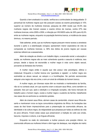Revista África e Africanidades – Ano 2 - n. 5 - Maio. 2009 - ISSN 1983-2354
                                        www.africaeafricanidades.com


       Quando o item analisado é a saúde, verifica-se a continuidade da desigualdade. O
percentual de mulheres negras que não possuem acesso ao exame ginecológico é 10%
superior ao número de mulheres brancas; pesquisa de 2004 revela que 44,5% das
mulheres negras não tiveram acesso o exame clínico de mamas, contra 27% das
mulheres brancas; entre 2000 e 2004, a infecção por HIV/AIDS subiu de 36% para 42,4%
entre as mulheres negras, enquanto na população feminina branca, a incidência de casos
diminuiu, no mesmo período.

       Vale salientar, ainda, que as mulheres negras possuem menor acesso a anestesia
durante o parto e a esterilização cirúrgica; apresentam menor expectativa de vida se
comparada as mulheres brancas; e, 58% dos óbitos de jovens negras por causas
externas referem-se a assassinatos.

       Além da violação ao direito a um trabalho digno, a ascensão social, a educação e
saúde, as mulheres negras são as mais vulneráveis quando o assunto é violência, isso
porque, desde a época da escravidão a mulher negra é vista como objeto sexual,
povoando as fantasias dos homens.

       A mulher negra então é aquela que não possui vida psicológica, afetiva e
intelectual. Enquanto a mulher branca era ”guardada e vigiada”, a mulher negra era
submetida ao abuso sexual, ao estupro e a humilhações. No período escravocrata
estuprar uma negra não era crime, e sim um sinal de virilidade do homem branco.

       A mulher negra, por diversas vezes têm se mostrado a mantenedora da família,
não só no contexto atual, em que sozinha criam e educam seus filhos, como também no
passado. Isso por que, após a abolição e a imigração européia, não havia mercado de
trabalho para o homem negro, coube a mulher negra o sustento da família, trabalhando
nas casas dos ex-senhores ou vendendo quitutes.

       Além de criarem seus filhos, abriram casas de candomblé, criaram seus filhos-de-
santo e mantiveram vivos os laços comunitários originários da África. As fundações das
casas de Axé foram imprescindíveis para a preservação da cosmovisão africana, da
identidade e da cultura negra, da religiosidade que perpassa por todas as esferas da vida
do povo africano. Foram estas casas que preservaram a tradição do culto aos orixás,
bacuros, inquices e voduns, e as línguas africanas.

       Enquanto na visão do colonizador a mulher possuía uma posição inferior, na
cosmovisão africana as mulheres tinham e têm lugar de destaque, nas religiões de matriz


                 Revista África e Africanidades – Ano 2 - n. 5 - Maio. 2009 - ISSN 1983-2354
                                        www.africaeafricanidades.com
 