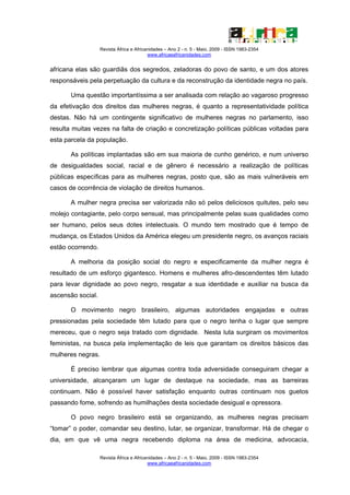 Revista África e Africanidades – Ano 2 - n. 5 - Maio. 2009 - ISSN 1983-2354
                                          www.africaeafricanidades.com


africana elas são guardiãs dos segredos, zeladoras do povo de santo, e um dos atores
responsáveis pela perpetuação da cultura e da reconstrução da identidade negra no país.

       Uma questão importantíssima a ser analisada com relação ao vagaroso progresso
da efetivação dos direitos das mulheres negras, é quanto a representatividade política
destas. Não há um contingente significativo de mulheres negras no parlamento, isso
resulta muitas vezes na falta de criação e concretização políticas públicas voltadas para
esta parcela da população.

       As políticas implantadas são em sua maioria de cunho genérico, e num universo
de desigualdades social, racial e de gênero é necessário a realização de políticas
públicas específicas para as mulheres negras, posto que, são as mais vulneráveis em
casos de ocorrência de violação de direitos humanos.

       A mulher negra precisa ser valorizada não só pelos deliciosos quitutes, pelo seu
molejo contagiante, pelo corpo sensual, mas principalmente pelas suas qualidades como
ser humano, pelos seus dotes intelectuais. O mundo tem mostrado que é tempo de
mudança, os Estados Unidos da América elegeu um presidente negro, os avanços raciais
estão ocorrendo.

       A melhoria da posição social do negro e especificamente da mulher negra é
resultado de um esforço gigantesco. Homens e mulheres afro-descendentes têm lutado
para levar dignidade ao povo negro, resgatar a sua identidade e auxiliar na busca da
ascensão social.

       O movimento negro brasileiro, algumas autoridades engajadas e outras
pressionadas pela sociedade têm lutado para que o negro tenha o lugar que sempre
mereceu, que o negro seja tratado com dignidade. Nesta luta surgiram os movimentos
feministas, na busca pela implementação de leis que garantam os direitos básicos das
mulheres negras.

       É preciso lembrar que algumas contra toda adversidade conseguiram chegar a
universidade, alcançaram um lugar de destaque na sociedade, mas as barreiras
continuam. Não é possível haver satisfação enquanto outras continuam nos guetos
passando fome, sofrendo as humilhações desta sociedade desigual e opressora.

       O povo negro brasileiro está se organizando, as mulheres negras precisam
“tomar” o poder, comandar seu destino, lutar, se organizar, transformar. Há de chegar o
dia, em que vê uma negra recebendo diploma na área de medicina, advocacia,

                   Revista África e Africanidades – Ano 2 - n. 5 - Maio. 2009 - ISSN 1983-2354
                                          www.africaeafricanidades.com
 