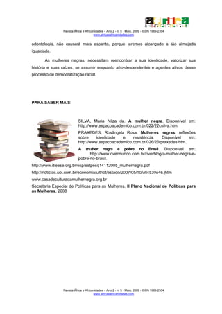 Revista África e Africanidades – Ano 2 - n. 5 - Maio. 2009 - ISSN 1983-2354
                                        www.africaeafricanidades.com


odontologia, não causará mais espanto, porque teremos alcançado a tão almejada
igualdade.

       As mulheres negras, necessitam reencontrar a sua identidade, valorizar sua
história e suas raízes, se assumir enquanto afro-descendentes e agentes ativos desse
processo de democratização racial.




PARA SABER MAIS:



                            SILVA, Maria Nilza da. A mulher negra. Disponível em:
                            http://www.espacoacademico.com.br/022/22csilva.htm.
                            PRAXEDES, Rosângela Rosa. Mulheres negras: reflexões
                            sobre     identidade  e    resistência.   Disponível   em:
                            http://www.espacoacademico.com.br/026/26rpraxedes.htm.
                            A   mulher negra e pobre no Brasil. Disponível em:
                                  http://www.overmundo.com.br/overblog/a-mulher-negra-e-
                            pobre-no-brasil.
http://www.dieese.org.br/esp/estpesq14112005_mulhernegra.pdf
http://noticias.uol.com.br/economia/ultnot/estado/2007/05/10/ult4530u46.jhtm
www.casadeculturadamulhernegra.org.br
Secretaria Especial de Políticas para as Mulheres. II Plano Nacional de Políticas para
as Mulheres, 2008




                 Revista África e Africanidades – Ano 2 - n. 5 - Maio. 2009 - ISSN 1983-2354
                                        www.africaeafricanidades.com
 