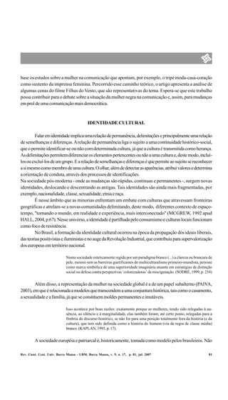 base os estudos sobre a mulher na comunicação que apontam, por exemplo, o tripé moda-casa-coração
como sustento da imprensa feminina. Percorrido esse caminho teórico, o artigo apresenta a análise de
algumas cenas do filme Filhas do Vento, que são representativas do tema. Espera-se que este trabalho
possa contribuir para o debate sobre a situação da mulher negra na comunicação e, assim, para mudanças
em prol de uma comunicação mais democrática.



                                           IDENTIDADE CULTURAL

        Falar em identidade implica uma relação de permanência, delimitações e principalmente uma relação
de semelhanças e diferenças. A relação de permanência liga o sujeito a uma continuidade histórico-social,
que o permite identificar-se ou não com determinada cultura, já que a cultura é transmitida como herança.
As delimitações permitem diferenciar os elementos pertencentes ou não a uma cultura e, deste modo, incluí-
los ou excluí-los de um grupo. E a relação de semelhanças e diferenças é que permite ao sujeito se reconhecer
a si mesmo como membro de uma cultura. O olhar, além de detectar as aparências, atribui valores e determina
a orientação de conduta, através dos processos de identificações.
Na sociedade pós-moderna - onde as mudanças são rápidas, contínuas e permanentes -, surgem novas
identidades, deslocando e descentrando as antigas. Tais identidades são ainda mais fragmentadas, por
exemplo, nacionalidade, classe, sexualidade, etnia e raça.
        É nesse âmbito que as minorias enfrentam um embate com culturas que atravessam fronteiras
geográficas e atrelam-se a novas comunidades delimitando, deste modo, diferentes contexto de espaço-
tempo, "tornando o mundo, em realidade e experiência, mais interconectado" (MCGREW, 1992 apud
HALL, 2004, p.67). Nesse universo, a identidade é partilhada pelo consumismo e culturas locais funcionam
como foco de resistência.
        No Brasil, a formação da identidade cultural ocorreu na época da propagação dos ideais liberais,
das teorias positivistas e iluministas e no auge da Revolução Industrial, que contribuiu para supervalorização
dos europeus em território nacional.

                             Numa sociedade esteticamente regida por um paradigma branco (...) a clareza ou brancura de
                             pele, mesmo sem as barreiras guetificantes do multiculturalismo primeiro-mundista, persiste
                             como marca simbólica de uma superioridade imaginária atuante em estratégias de distinção
                             social ou defesa contra perspectivas ‘colonizadoras’ da miscigenação. (SODRÉ, 1999, p. 234)


        Além disso, a representação da mulher na sociedade global é a de um papel subalterno (PAIVA,
2003), em que é relacionada a modelos que transcendem a uma conjuntura histórica, tais como o casamento,
a sexualidade e a família, já que se constituem moldes permanentes e imutáveis.

                             Isso acontece por boas razões: exatamente porque as mulheres, tendo sido relegadas à au-
                             sência, ao silêncio e à marginalidade, elas também foram, até certo ponto, relegadas para a
                             fímbria do discurso histórico, se não for para uma posição totalmente fora da história (e da
                             cultura), que tem sido definida como a história do homem (via de regra de classe média)
                             branco. (KAPLAN, 1995, p. 17).


         A sociedade européia e patriarcal é, historicamente, tomada como modelo pelos brasileiros. Não

Rev. Cient. Cent. Univ. Barra Mansa - UBM, Barra Mansa, v. 9, n. 17, p. 81, jul. 2007                                 81
 