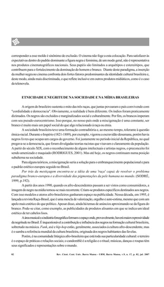 corresponder a esse molde é sinônimo de exclusão. O cinema não foge a esta colocação. Para satisfazer às
expectativas dentro do padrão dominante a figura negra e feminina, de um modo geral, não é representativa
nos produtos cinematográficos nacionais. Seus papéis são limitados a arquétipos e estereótipos, que
contribuem para o fortalecimento da dominação do homem e branco. Diante deste paradigma, a inserção
da mulher negra no cinema confronta dois fortes fatores predominantes da identidade cultural brasileira e,
deste modo, ainda mais discriminada, o que reflete inclusive em outros produtos midiáticos, como é o caso
da telenovela.



        ETNICIDADE E NEGRITUDE NA SOCIEDADE E NA MÍDIA BRASILEIRAS

        A origem do brasileiro sustenta o mito das três raças, que juntas povoaram o país convivendo com
"cordialidade e democracia". Obviamente, a realidade é bem diferente. Os índios foram praticamente
dizimados. Os negros são excluídos e marginalizados social e culturalmente. Por fim, os brancos imperam
com seu pseudo-eurocentrismo. Isso porque, no nosso país onde a miscigenação é uma constante, ser
branco é muito mais um papel social do que algo relacionado à raça ou etnia.
        A sociedade brasileira teve uma formação contraditória e, ao mesmo tempo, tolerante à questão
étnica-racial. Durante o Império (1821-1889), por exemplo, vigorou a escravidão desumana, porém havia
negros livres que ocupavam cargos do governo. Foi justamente no período inicial da República, no qual
pregava-se a democracia, que foram divulgadas teorias racistas que visavam o clareamento da população.
A partir do século XIX, com o reconhecimento de alguns intelectuais e artistas negros, o preconceito foi
sendo amenizado e maquiado (RODRIGUES, 2001). Mas até hoje, os negros continuam numa posição
subalterna na sociedade.
        Para alguns teóricos, a miscigenação seria a solução para o embranquecimento populacional e para
o padrão estético europeu seguido no Brasil.
        Por trás da mestiçagem encontra-se a idéia de uma 'raça' capaz de resolver o problema
paradigma branco-europeu e a diversidade das pigmentações da pele humana no mundo. (SODRÉ,
1999, p.192).
        A partir dos anos 1990, quando os afro-descendentes passam a ser vistos como consumidores, a
imagem do negro na mídia tornou-se mais recorrente. Criam-se produtos específicos destinados aos negros.
Com isso modelos e atores afro-brasileiros ganharam espaço na publicidade. Nessa década, em 1995, é
lançada a revista Raça-Brasil, que é uma mescla de valorização, orgulho e auto-estima, mesmo que com um
apelo mais estético do que político. Apesar disso, ainda há temas de anúncios aproximando-se da figura do
branco. Pode-se citar, como exemplo, as publicidades de produtos alisantes em que se indica um ideal
estético de ter cabelos lisos.
        A área musical e a indústria fonográfica formam o espaço onde, provavelmente, haverá maior expressividade
da negritude no Brasil. É inquestionável a contribuição e influência dos negros na formação cultural brasileira,
sobretudo na música. Funk, axé e hip-hop estão, geralmente, associados à cultura afro-descendente, mas
é o samba a referência mundial da cultura brasileira, originada dos negros habitantes das favelas.
        Porém, é na comunidade litúrgica afro-brasileira que está toda sua particularidade cultural: o terreiro
é o espaço de práticas e relações sociais; o candomblé é a religião e o ritual; músicas, danças e roupas têm
seus significados e representações sobre o mundo.

82                                   Rev. Cient. Cent. Univ. Barra Mansa - UBM, Barra Mansa, v.9, n. 17, p. 82, jul. 2007
 