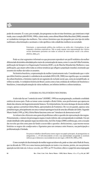 poder de consumo. É o caso, por exemplo, dos programas ou das revistas femininas, que sintetizam o tripé
moda, casa e coração (BUITONI, 1990) e, deste modo, como afirma Maria Otilia Bocchini (2000), tornando-
se verdadeiras inimigas das mulheres. Tais valores femininos que são pregados por este tipo de mídia
reafirmam a discriminação e acentuam a visão apolítica e não-cidadã das mulheres na sociedade.

                         Entretanto, a representação pública das mulheres na mídia não é homogênea, já que
                         responde a distintas expectativas. Não se pode separar esta representação dos valores
                         sociais dominantes presentes em todas as esferas da intervenção social e da cultura.
                         (PAIVA, 2004, p.3)


         Pode-se citar segmentos informativos que procuram reproduzir um perfil midiático da mulher
diferenciado da temática abordada pelos meios de comunicação de massa, como é o caso da Folha Feminista,
publicação da Sempreviva Organização Feminista (SOF), ou da Marcha Mundial das Mulheres e suas
publicações, que atuam sobre todas as esferas temáticas que afligem a população mundial, mostrando que
assuntos de mulher são todos os assuntos.
         Na história brasileira, a representação da mulher é praticamente nula. Considerando que o valor
que difere história e passado é a substância da sociedade (HELLER, 2000) isso significa que, no conteúdo
da cultura brasileira, o feminino é parte de um segmento de exclusão social, que, como já exemplificado, se
reflete na mídia. A verdadeira história do Brasil, assim como a luta cotidiana de milhares de brasileiras e
brasileiros, é marcada pela atuação de várias mulheres, em infinitos âmbitos e esferas temáticas.



                             A NEGRA NA TELEVISÃO E NO CINEMA

         A televisão faz um "controle de rostos" (SODRÉ, 1999) na sua programação, ocultando a realidade
estética do nosso país. Pode-se tomar como exemplo a Rede Globo; seus profissionais que aparecem
diante das câmeras são hegemonicamente brancos. No telejornalismo, há como destaque de âncora mulher
e negra, apenas a jornalista Glória Maria, apresentadora do Fantástico. De vez em quando, aparece uma
jornalista negra, principalmente em uma eventual reportagem local de uma das afiliadas da Globo. Segundo
Muniz Sodré (1999, p.246), Glória Maria funciona como um "simulacro de democracia racial".
         As telenovelas oferecem uma gama de problemas sobre a questão da representação das negras.
Primeiramente, o número de personagens negras é muito inferior, não correspondendo à realidade. Em um
estudo detalhado sobre aparição negra nas telenovelas, Joel Zito Araújo (2000) confirma que, com a exceção
das novelas que têm como pano de fundo a escravidão e questões abolicionistas, e que mesmo nessas
histórias os negros são coadjuvantes e figurantes para um romance entre brancos, sua participação e
problematização é limitada.

                         Em poucos trabalhos identificamos atores negros nos papéis principais, de protagonistas ou
                         antagonistas. (...) O afro-descendente só terá a sua oportunidade assegurada se existirem
                         rubricas que evidenciem a necessidade de um ator negro. (ARAÚJO, 2000, p.308)

       Como exemplo de discriminação da mulher negra na telenovela, pode-se citar a atriz Ruth de Souza,
que na década de 1950, teve uma imensa participação no teatro e no cinema, porém, em sua primeira
aparição na televisão em A deusa vencida, em 1965, na TV Excelsior, obteve o papel de uma empregada

84                                 Rev. Cient. Cent. Univ. Barra Mansa - UBM, Barra Mansa, v.9, n. 17, p. 84, jul. 2007
 