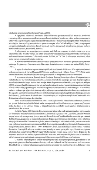 subalterna, uma mucama bisbilhoteira (Araújo, 2000).
         A ligação da telenovela no cinema é tão decorrente que se torna difícil tratar das produções
cinematográficas sem a comparação com os produtos televisivos. No cinema, e isso também se estende às
telenovelas, as personagens negras não são individualizadas e muitas vezes não apresentam profundidade
psicológica. Nos arquétipos e caricaturas apresentados por João Carlos Rodrigues (2001), a negra pode
ser representada pelos arquétipos da mãe-preta, da mártir, da negra de alma branca, da nega maluca,
da mulata boazuda e, finalmente, da musa.
         A mãe-preta é um arquétipo com raízes na sociedade escravocrata brasileira. A escrava negra
amamenta o filho do sinhô branco. Ela retém uma característica de sofredora e conformada. Na telenovela
podemos citar como exemplo O direito de nascer, de 1964, na TV Tupi. A mãe-preta, no entanto, não é
muito comum no cinema brasileiro moderno.
         A mártir é também oriunda da escravidão e aparece na ficção brasileira que trata deste período,
ainda que de passagem. Como exemplo, há o vídeo Anastácia, escrava e santa, de Joatan Vilella Berbel
(1987).
         A negra de alma branca pode ser exemplificada pela história de Xica da Silva representada tanto
no longa-metragem de Carlos Diegues (1976) como na telenovela de Gilberto Braga (1977). Xica, sendo
amante de um alto-funcionário da coroa portuguesa, tentou se integrar na sociedade dominante.
         A nega maluca trata-se do equivalente feminino do arquétipo crioulo doido. Uma personagem
endiabrada, que faz trapalhadas e confusões. A mulata boazuda é o arquétipo que trata da exploração da
sexualidade da mulher negra. A musa seria um tipo pouco freqüente na arte brasileira, que, segundo Rodrigues
(2001), em maior freqüência pode revelar um real amadurecimento social e humano dos cineastas e roteiristas.
Muniz Sodré (1999) aponta alguns mecanismos para o racismo midiático: a mídia nega a existência do
racismo, a não ser que seja notícia; tanto no telejornalismo como na indústria cultural ocorre o recalcamento
dos aspectos identidários das manifestações simbólicas negras; a estigmatização (marca da desqualificação
da diferença), que é o ponto de partida para a discriminação; e a indiferença profissional promovida pelo
desinteresse pelos problemas das minorias.
         Tanto na sociedade como na mídia, com a valorização estética e da cultura dos brancos, acaba-se
por gerar o fenômeno da invisibilidade social: os negros não se identificam com as representações que a
mídia faz deles e, por vezes, a fim de se enquadrarem na sociedade, usam recursos estéticos para se
aproximarem dos brancos.
         Joel Zito Araújo (2004) aponta dois exemplos de telenovelas onde a discriminação e o preconceito
são finalmente descobertos em sua intimidade. A primeira é Anjo Mau - 1997, de Maria Adelaide Amaral,
na qual há um núcleo negro que gira em torno do drama de dona Cida (Léa Garcia), uma mãe que esconde
da filha branca, que possui as características raciais do pai, seus vínculos da maternidade com o intuito de
não prejudicar sua vida. Esta dramatização foi pouco utilizada pela televisão brasileira, assim como o cin-
ema, embora seja um tema recorrente na realidade de um país tão marcado pela ideologia do branqueamento
e do patriarcalismo. Em Por Amor - 1997, de Manoel Carlos, a discriminação, assim como a violência
doméstica, é exemplificada pelo marido branco, de origem sueca, que rejeita a gravidez de sua esposa e
artista plástica negra Márcia (Maria Ceiça). O bebê mestiço, porém, nasce com os traços do pai, que daí
implora o perdão de sua mulher. Apesar da história marcante, após a reconciliação do casal, a história e o
núcleo se esvaziam, contrariando a sinopse que indicava um segundo filho do casal na trama.
         O exemplo cinematográfico tomado neste artigo faz uma análise mais profunda, por se tratar de um
longa-metragem que aborda questões referentes à telenovela brasileira. Daí, novamente, pode-se traçar a
dificuldade em se contestar a figura da negra no cinema sem entrar nos méritos televisivos. Filhas do Vento

Rev. Cient. Cent. Univ. Barra Mansa - UBM, Barra Mansa, v. 9, n. 17, p. 85, jul. 2007                      85
 