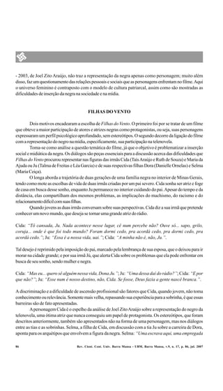 - 2003, de Joel Zito Araújo, não traz a representação da negra apenas como personagem; muito além
disso, faz um questionamento das relações pessoais e sociais que as personagens enfrentam no filme. Aqui
o universo feminino é contraposto com o modelo de cultura patriarcal, assim como são mostradas as
dificuldades de inserção da negra na sociedade e na mídia.


                                         FILHAS DO VENTO

         Dois motivos encadearam a escolha de Filhas do Vento. O primeiro foi por se tratar de um filme
que obteve a maior participação de atores e atrizes negras como protagonistas, ou seja, suas personagens
expressaram um perfil psicológico aprofundado, sem estereótipos. O segundo decorre da ligação do filme
com a representação do negro na mídia, especificamente, sua participação na telenovela.
         Toma-se como análise a questão temática do filme, já que o objetivo é problematizar a inserção
social e midiática da negra. Os diálogos são peças essenciais para a discussão acerca das dificuldades que
Filhas do Vento procurou representar nas figuras das irmãs Cida (Taís Araújo e Ruth de Souza) e Maria da
Ajuda ou Ju (Talma de Freitas e Léa Garcia) e de suas respectivas filhas Dora (Danielle Ornelas) e Selma
(Maria Ceiça).
         O longa aborda a trajetória de duas gerações de uma família negra no interior de Minas Gerais,
tendo como mote as escolhas de vida de duas irmãs criadas por um pai severo. Cida sonha ser atriz e foge
de casa em busca desse sonho, enquanto Ju permanece no interior cuidando do pai. Apesar do tempo e da
distância, elas compartilham dos mesmos problemas, as implicações do machismo, do racismo e do
relacionamento difícil com suas filhas.
         Quando jovens as duas irmãs conversam sobre suas perspectivas. Cida diz a sua irmã que pretende
conhecer um novo mundo, que deseja se tornar uma grande atriz do rádio.

Cida: “Tô cansada, Ju. Nada acontece nesse lugar, cê num percebe não? Ouve só... sapo, grilo,
coruja... onde é que foi todo mundo? Foram dormi cedo, pra acordá cedo, pra dormi cedo, pra
acordá cedo.”; Ju: “Essa é a nossa vida, uai.”; Cida: “A minha não é, não, Ju.”.

Tal desejo é reprimido pela imposição do pai, marcado pela lembrança de sua esposa, que o deixou para ir
morar na cidade grande; e por sua irmã Jú, que alerta Cida sobre os problemas que ela pode enfrentar em
busca de seu sonho, sendo mulher e negra.

Cida: “Mas eu... quero sê alguém nessa vida, Dona Ju.”; Ju: “Uma dessa daí do rádio?”; Cida: “E por
que não?”; Ju: “Esse num é nosso destino, não, Cida. Se fosse, Deus fazia a gente nascê branca.”.

A discriminação e a dificuldade de ascensão profissional são fatores que Cida, quando jovem, não toma
conhecimento ou relevância. Somente mais velha, repassando sua experiência para a sobrinha, é que essas
barreiras são de fato apresentadas.
        A personagem Cida é o espelho da análise de Joel Zito Araújo sobre a representação do negro da
telenovela, uma ótima atriz que nunca conseguiu um papel de protagonista. Os estereótipos, que foram
descritos anteriormente, também são apresentados não na forma de uma personagem, mas nos diálogos
entre as tias e as sobrinhas. Selma, a filha de Cida, em discussão com a tia Ju sobre a carreira de Dora,
aponta para os arquétipos que envolvem a figura da negra. Selma: “Uma escrava aqui, uma empregada

86                                Rev. Cient. Cent. Univ. Barra Mansa - UBM, Barra Mansa, v.9, n. 17, p. 86, jul. 2007
 