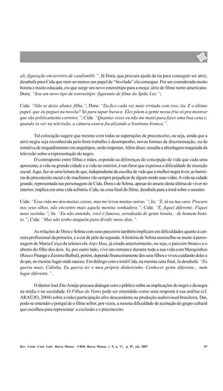 ali, figuração em terreiro de candomblé.”. Já Dora, que procura ajuda da tia para conseguir ser atriz,
desabafa para Cida que nem ao menos um papel de “favelada” ela consegue. Por ser considerada muito
bonita e muito educada, eis que surge um novo estereótipo para a moça: atriz de filme norte-americano.
Dora: “Sou um novo tipo de estereótipo: figurante de filme do Spike Lee.”;

Cida: “Não se deixe abater, filha.”; Dora: “Eu fico cada vez mais irritada com isso, tia. E o último
papel, que eu peguei na novela? Só para tapar buraco. Eles põem a gente nessa fria só pra mostrar
que são politicamente corretos.”; Cida: “Quantas vezes eu não me matei para fazer uma boa cena e,
quando ia ver na televisão, a câmera estava focalizando a bonitona branca.”.

         Tal colocação sugere que mesmo com todas as superações de preconceito, ou seja, ainda que a
atriz negra seja reconhecida pelo bom trabalho e desempenho, novas formas de discriminação, ou de
tentativa de enquadramento em arquétipos, serão impostas. Além disso, ressalta a abordagem maquiada da
televisão sobre a representação do negro.
         O contraponto entre filhas e mães, expondo as diferenças de concepção de vida que cada uma
apresenta, a vida na grande cidade e a vida no interior, é um fator que expressa a dificuldade de inserção
social. Aqui, faz-se uma leitura de que, independente da escolha de vida que a mulher negra tiver, as barrei-
ras do preconceito racial e do machismo vão sempre prejudicar de algum modo suas vidas. A vida na cidade
grande, representada nas personagens de Cida, Dora e de Selma, apesar do anseio desta última de viver no
interior, implica em uma vida solitária. Cida, na cena final do filme, desabafa para a irmã sobre o assunto.

Cida: “Essa vida me deu muitas coisas, mas me levou muitas outras.”; Ju: “É, tá na tua cara. Procuro
nos seus olhos, não encontro mais aquela menina sonhadora.”; Cida: “É, fiquei diferente. Fiquei
mais sozinha.”; Ju: “Eu não entendo, você é famosa, arrodeada de gente bonita... de homem boni-
to.”; Cida: “Mas não tenho ninguém para dividir meus dias.”.

         As relações de Dora e Selma com seus parceiros também implicam em dificuldades quanto à car-
reira profissional da primeira, e a cor de pele da segunda. A história de Selma assemelha-se muito à perso-
nagem de Maria Ceiça da telenovela Anjo Mau, já citada anteriormente, ou seja, o parceiro branco e o
aborto do filho dos dois. Ju, por outro lado, vive um romance durante toda a sua vida com Marquinhos
(Rocco Pitanga e Zózimo Bulbul), porém, depende financeiramente dos seus filhos e viveu cuidando deles e
do pai, no mesmo lugar onde nasceu. Em diálogo com a irmã Cida, na mesma cena final, Ju desabafa: “Eu
queria mais, Cidinha. Eu queria ter o meu próprio dinheirinho. Conhecer gente diferente... num
lugar diferente.”.

       O diretor Joel Zito Araújo procura dialogar com o público sobre as implicações do negro e da negra
na mídia e na sociedade. O Filhas do Vento pode ser entendido como uma resposta à sua análise (cf.
ARAÚJO, 2004) sobre a (não) participação afro-descendente na produção audiovisual brasileira. Daí,
pode-se entender o porquê de o filme sofrer, por vezes, a mesma dificuldade de aceitação do grupo cultural
que escolheu para representar: a exclusão e o preconceito.




Rev. Cient. Cent. Univ. Barra Mansa - UBM, Barra Mansa, v. 9, n. 17, p. 87, jul. 2007                      87
 