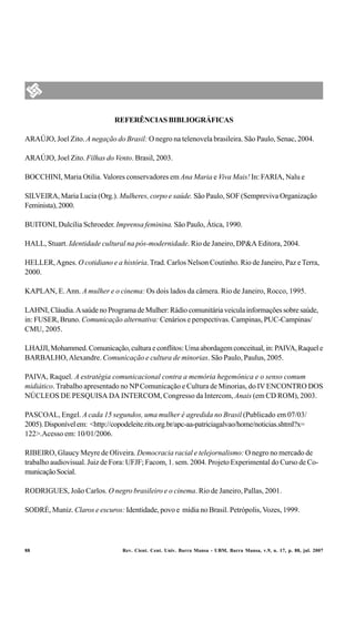 REFERÊNCIAS BIBLIOGRÁFICAS

ARAÚJO, Joel Zito. A negação do Brasil: O negro na telenovela brasileira. São Paulo, Senac, 2004.

ARAÚJO, Joel Zito. Filhas do Vento. Brasil, 2003.

BOCCHINI, Maria Otilia. Valores conservadores em Ana Maria e Viva Mais! In: FARIA, Nalu e

SILVEIRA, Maria Lucia (Org.). Mulheres, corpo e saúde. São Paulo, SOF (Sempreviva Organização
Feminista), 2000.

BUITONI, Dulcília Schroeder. Imprensa feminina. São Paulo, Ática, 1990.

HALL, Stuart. Identidade cultural na pós-modernidade. Rio de Janeiro, DP&A Editora, 2004.

HELLER, Agnes. O cotidiano e a história. Trad. Carlos Nelson Coutinho. Rio de Janeiro, Paz e Terra,
2000.

KAPLAN, E. Ann. A mulher e o cinema: Os dois lados da câmera. Rio de Janeiro, Rocco, 1995.

LAHNI, Cláudia. A saúde no Programa de Mulher: Rádio comunitária veicula informações sobre saúde,
in: FUSER, Bruno. Comunicação alternativa: Cenários e perspectivas. Campinas, PUC-Campinas/
CMU, 2005.

LHAJJI, Mohammed. Comunicação, cultura e conflitos: Uma abordagem conceitual, in: PAIVA, Raquel e
BARBALHO, Alexandre. Comunicação e cultura de minorias. São Paulo, Paulus, 2005.

PAIVA, Raquel. A estratégia comunicacional contra a memória hegemônica e o senso comum
midiático. Trabalho apresentado no NP Comunicação e Cultura de Minorias, do IV ENCONTRO DOS
NÚCLEOS DE PESQUISA DA INTERCOM, Congresso da Intercom, Anais (em CD ROM), 2003.

PASCOAL, Engel. A cada 15 segundos, uma mulher é agredida no Brasil (Publicado em 07/03/
2005). Disponível em: <http://copodeleite.rits.org.br/apc-aa-patriciagalvao/home/noticias.shtml?x=
122>.Acesso em: 10/01/2006.

RIBEIRO, Glaucy Meyre de Oliveira. Democracia racial e telejornalismo: O negro no mercado de
trabalho audiovisual. Juiz de Fora: UFJF; Facom, 1. sem. 2004. Projeto Experimental do Curso de Co-
municação Social.

RODRIGUES, João Carlos. O negro brasileiro e o cinema. Rio de Janeiro, Pallas, 2001.

SODRÉ, Muniz. Claros e escuros: Identidade, povo e mídia no Brasil. Petrópolis, Vozes, 1999.




88                               Rev. Cient. Cent. Univ. Barra Mansa - UBM, Barra Mansa, v.9, n. 17, p. 88, jul. 2007
 