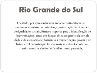Rio Grande do Sul
   O estado, por apresentar uma mescla contraditória de
  empreendedorismo econômico, concentração de riqueza e
desigualdades sociais, fornece suporte para a identificação de
  discriminações, tanto em função do sexo quanto da cor, da
idade e da escolaridade, tornando a mulher negra, jovem e de
  baixo nível de instrução formal mais suscetível à pobreza,
       assim como as chefes de famílias mono parentais.
 