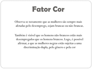Fator Cor
Observa-se novamente que as mulheres são sempre mais
afetadas pelo desemprego, sejam brancas ou não-brancas.

Também é visível que os homens não-brancos estão mais
 desempregados que os homens brancos. Logo, é possível
  afirmar, a que as mulheres negras estão sujeitas a uma
       discriminação dupla, pelo gênero e pela cor
 